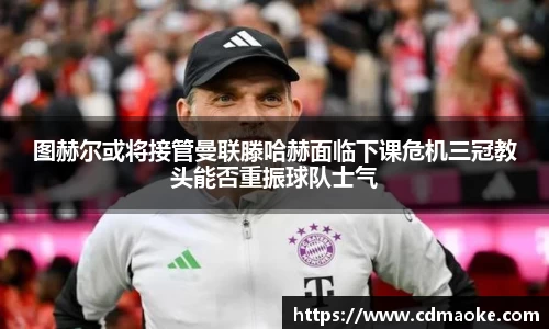 图赫尔或将接管曼联滕哈赫面临下课危机三冠教头能否重振球队士气