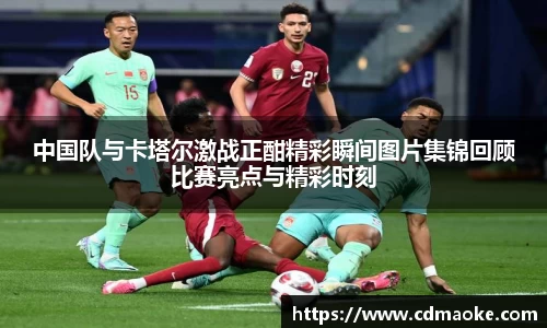 中国队与卡塔尔激战正酣精彩瞬间图片集锦回顾比赛亮点与精彩时刻